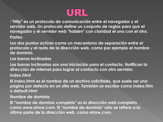 -"Http" es un protocolo de comunicación entre el navegador y el
servidor web. Un protocolo define un conjunto de reglas para que el
navegador y el servidor web "hablen" con claridad el uno con el otro.
Partes:
Los dos puntos actúan como un mecanismo de separación entre el
protocolo y el resto de la dirección web, como por ejemplo el nombre
de dominio.
Las barras inclinadas
Las barras inclinadas son una iniciación para el contacto. Notifican la
dirección de Internet para lograr el contacto con otro servidor.
Index.html
El index.html es el nombre de un archivo solicitado, que suele ser una
página por defecto en un sitio web. También se escribe como index.htm
o default.html
Nombre de dominio
El "nombre de dominio completo" es la dirección web completa
como www.ehow.com. El "nombre de dominio" sólo se refiere a la
última parte de la dirección web, como ehow.com.
 