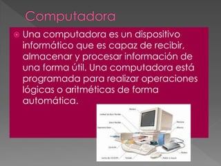  Una computadora es un dispositivo
informático que es capaz de recibir,
almacenar y procesar información de
una forma útil. Una computadora está
programada para realizar operaciones
lógicas o aritméticas de forma
automática.
 