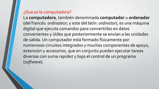 ¿Que es la computadora?
La computadora, también denominada computador u ordenador
(del francés: ordinateur; y este del latín: ordinator), es una máquina
digital que ejecuta comandos para convertirlos en datos
convenientes y útiles que posteriormente se envían a las unidades
de salida. Un computador está formado físicamente por
numerosos circuitos integrados y muchos componentes de apoyo,
extensión y accesorios, que en conjunto pueden ejecutar tareas
diversas con suma rapidez y bajo el control de un programa
(software).