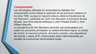 Componentes
Las tecnologías utilizadas en computadoras digitales han
evolucionado mucho desde la aparición de los primeros modelos en
los años 1940, aunque la mayoría todavía utiliza la Arquitectura de
von Neumann, publicada por John von Neumann a principios de esa
década, que otros autores atribuyen a John Presper Eckert y John
William Mauchly.
La arquitectura de Von Neumann describe una computadora con
cuatro (4) secciones principales: la unidad aritmético lógica, la unidad
de control, la memoria primaria, principal o central, y los dispositivos
de entrada y salida (E/S). Estas partes están interconectadas por
canales de conductores denominados buses.