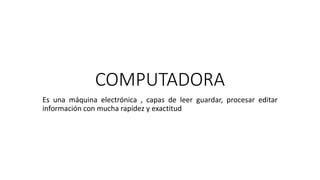 COMPUTADORA
Es una máquina electrónica , capas de leer guardar, procesar editar
información con mucha rapidez y exactitud
 