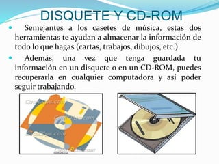 DISQUETE Y CD-ROM
 Semejantes a los casetes de música, estas dos
herramientas te ayudan a almacenar la información de
todo lo que hagas (cartas, trabajos, dibujos, etc.).
 Además, una vez que tenga guardada tu
información en un disquete o en un CD-ROM, puedes
recuperarla en cualquier computadora y así poder
seguir trabajando.
 