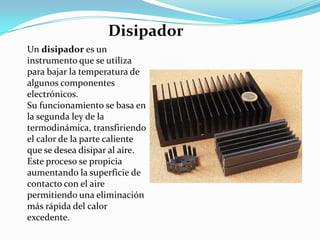 Un disipador es un
instrumento que se utiliza
para bajar la temperatura de
algunos componentes
electrónicos.
Su funcionamiento se basa en
la segunda ley de la
termodinámica, transfiriendo
el calor de la parte caliente
que se desea disipar al aire.
Este proceso se propicia
aumentando la superficie de
contacto con el aire
permitiendo una eliminación
más rápida del calor
excedente.
Disipador
 