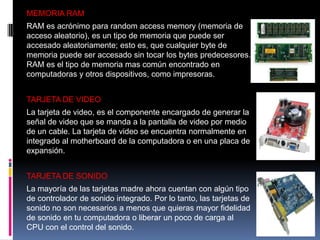 MEMORIA RAM
RAM es acrónimo para random access memory (memoria de
acceso aleatorio), es un tipo de memoria que puede ser
accesado aleatoriamente; esto es, que cualquier byte de
memoria puede ser accesado sin tocar los bytes predecesores.
RAM es el tipo de memoria mas común encontrado en
computadoras y otros dispositivos, como impresoras.
TARJETA DE VIDEO
La tarjeta de video, es el componente encargado de generar la
señal de video que se manda a la pantalla de video por medio
de un cable. La tarjeta de video se encuentra normalmente en
integrado al motherboard de la computadora o en una placa de
expansión.
TARJETA DE SONIDO
La mayoría de las tarjetas madre ahora cuentan con algún tipo
de controlador de sonido integrado. Por lo tanto, las tarjetas de
sonido no son necesarios a menos que quieras mayor fidelidad
de sonido en tu computadora o liberar un poco de carga al
CPU con el control del sonido.

 