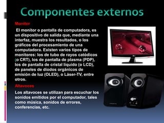 Monitor
El monitor o pantalla de computadora, es
un dispositivo de salida que, mediante una
interfaz, muestra los resultados, o los
gráficos del procesamiento de una
computadora. Existen varios tipos de
monitores: los de tubo de rayos catódicos
o CRT), los de pantalla de plasma (PDP),
los de pantalla de cristal líquido (o LCD),
de paneles de diodos orgánicos de
emisión de luz (OLED), o Láser-TV, entre
otros.
Altavoces
Los altavoces se utilizan para escuchar los
sonidos emitidos por el computador, tales
como música, sonidos de errores,
conferencias, etc.

 