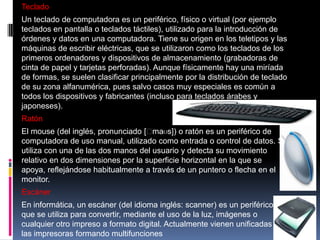 Teclado
Un teclado de computadora es un periférico, físico o virtual (por ejemplo
teclados en pantalla o teclados táctiles), utilizado para la introducción de
órdenes y datos en una computadora. Tiene su origen en los teletipos y las
máquinas de escribir eléctricas, que se utilizaron como los teclados de los
primeros ordenadores y dispositivos de almacenamiento (grabadoras de
cinta de papel y tarjetas perforadas). Aunque físicamente hay una miríada
de formas, se suelen clasificar principalmente por la distribución de teclado
de su zona alfanumérica, pues salvo casos muy especiales es común a
todos los dispositivos y fabricantes (incluso para teclados árabes y
japoneses).
Ratón
El mouse (del inglés, pronunciado [ˈ
maʊs]) o ratón es un periférico de
computadora de uso manual, utilizado como entrada o control de datos. Se
utiliza con una de las dos manos del usuario y detecta su movimiento
relativo en dos dimensiones por la superficie horizontal en la que se
apoya, reflejándose habitualmente a través de un puntero o flecha en el
monitor.

Escáner
En informática, un escáner (del idioma inglés: scanner) es un periférico
que se utiliza para convertir, mediante el uso de la luz, imágenes o
cualquier otro impreso a formato digital. Actualmente vienen unificadas con
las impresoras formando multifunciones

 
