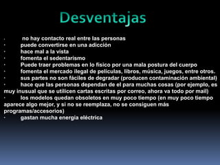 no hay contacto real entre las personas
·
puede convertirse en una adicción
·
hace mal a la vista
·
fomenta el sedentarismo
·
Puede traer problemas en lo físico por una mala postura del cuerpo
·
fomenta el mercado ilegal de películas, libros, música, juegos, entre otros.
·
sus partes no son fáciles de degradar (producen contaminación ambiental)
·
hace que las personas dependan de el para muchas cosas (por ejemplo, es
muy inusual que se utilicen cartas escritas por correo, ahora va todo por mail)
·
los modelos quedan obsoletos en muy poco tiempo (en muy poco tiempo
aparece algo mejor, y si no se reemplaza, no se consiguen más
programas/accesorios)
·
gastan mucha energía eléctrica
·

 