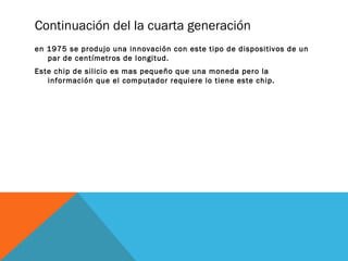 Continuación del la cuarta generación 
en 1975 se produjo una innovación con este tipo de dispositivos de un 
par de centímetros de longitud. 
Este chip de silicio es mas pequeño que una moneda pero la 
información que el computador requiere lo tiene este chip. 
 