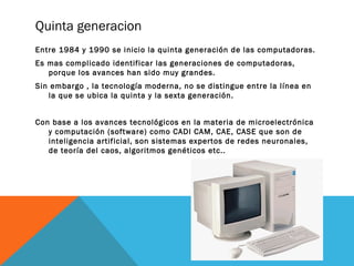 Quinta generacion 
Entre 1984 y 1990 se inicio la quinta generación de las computadoras. 
Es mas complicado identificar las generaciones de computadoras, 
porque los avances han sido muy grandes. 
Sin embargo , la tecnología moderna, no se distingue entre la línea en 
la que se ubica la quinta y la sexta generación. 
Con base a los avances tecnológicos en la materia de microelectrónica 
y computación (software) como CADI CAM, CAE, CASE que son de 
inteligencia artificial, son sistemas expertos de redes neuronales, 
de teoría del caos, algoritmos genéticos etc.. 
 