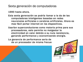 Sexta generación de computadoras 
1990 hasta ahora. 
Esta sexta generación se podría llamar a la da de las 
computadoras inteligentes basadas en redes 
neuronales arificiales o cerebros artificiales. Ahora es 
mas fácil portar internet en los dispositivos. 
Usarían superconductores como materia prima para sus 
procesadores, esto permite no malgastar la 
electricidad en calor debido a su nula resistencia, 
ganando performance y economizando energía. 
La ganancia de performance seria de aprox. 30 veces la 
de un procesador de misma frecuencia. 
 