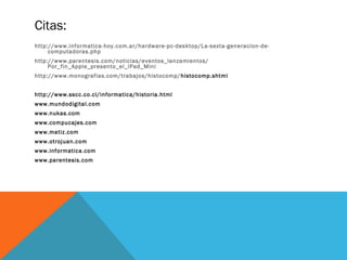 Citas: 
http://www.informatica-hoy.com.ar/hardware-pc-desktop/La-sexta-generacion-de-computadoras. 
php 
http://www.parentesis.com/noticias/eventos_lanzamientos/ 
Por_fin_Apple_presento_el_iPad_Mini 
http://www.monografias.com/trabajos/histocomp/histocomp.shtml 
http://www.sscc.co.cl/informatica/historia.html 
www.mundodigital.com 
www.nukas.com 
www.compucajes.com 
www.matiz.com 
www.otrojuan.com 
www.informatica.com 
www.parentesis.com 
 
