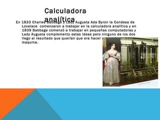Calculadora 
analítica 
En 1833 Charles Babbage y Lady Augusta Ada Byron la Condesa de 
Lovelace comenzaron a trabajar en la calculadora analítica y en 
1839 Babbage comenzó a trabajar en pequeñas computadoras y 
Lady Augusta complemento estas ideas pero ninguno de los dos 
llego al resultado que querían que era hacer construir esta 
maquina. 
 