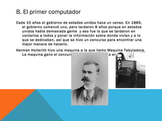 B. El primer computador 
Cada 10 años el gobierno de estados unidos hace un censo. En 1880, 
el gobierno comenzó uno, pero tardaron 8 años porque en estados 
unidos había demasiada gente y eso fue lo que se tardaron en 
contarlos a todos y poner la información sobre donde vivían y a lo 
que se dedicaban, así que se hizo un concurso para encontrar una 
mejor manera de hacerlo. 
Herman Hollerith hizo una maquina a la que llamo Maquina Tabuladora. 
La maquina gano el concurso y el gobierno la uso en 1890. 
 