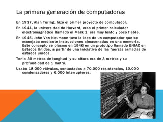 La primera generación de computadoras 
En 1937, Alan Turing, hizo el primer proyecto de computador. 
En 1944, la universidad de Harvard, creo el primer calculador 
electromagnético llamado el Mark 1. era muy lento y poco fiable. 
En 1945, John Von Neumann tuvo la idea de un computador que se 
manejaba mediante instrucciones almacenadas en una memoria. 
Este concepto se plasmo en 1946 en un prototipo llamado ENIAC en 
Estados Unidos, a partir de una iniciativa de las fuerzas armadas de 
estados unidos. 
Tenia 30 metros de longitud y su altura era de 3 metros y su 
profundidad de 1 metro. 
Usaba 18.000 válvulas, contactadas a 70.000 resistencias, 10.000 
condensadores y 6.000 interruptores. 
 