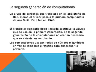 La segunda generación de computadoras 
Un grupo de personas que trabajaba en el laboratorio de 
Bell, dieron el primer paso a la primera computadora 
de uso fácil . Esto fue en 1948. 
El Transistor compatibilidad limitada sustituyo la válvula 
que se uso en la primera generación. En la segunda 
generación de la computadoras no era tan necesario 
que se estuvieran ventilando. 
Las computadoras usaban redes de núcleos magnéticos 
en vez de tambores giratorios para almacenar lo 
primario. 
 