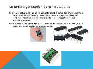 La tercera generación de computadoras 
El circuito integrado fue un importante cambio entre los años sesenta y 
principios de los sesenta, esta pieza constaba de una pieza de 
silicio monocristalino, no muy grande y se encajaban piezas 
semiconductoras. 
Para aumentar la velocidad de proceso se reducían los tamaños ya que 
entre menos cantidad de tiempo se abrían y cerraban los circuitos. 
 