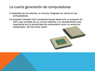 La cuarta generación de computadoras 
A mediados de los setenta, el circuito integrado se utilizó en las 
computadoras. 
La empresa llamada Intel (norteamericana) desarrollo un proyecto en 
1971 que contaba de un circuito distinto y su característica mas 
importante era la posibilidad de programarlo como un autentico 
computador. Así fue como nació el microprocesador. 
 