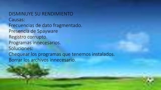 DISMINUYE SU RENDIMIENTO
Causas:
Frecuencias de dato fragmentado.
Presencia de Spayware
Registro corrupto.
Programas innecesarios.
Soluciones:
Chequear los programas que tenemos instalados.
Borrar los archivos innecesario.
 