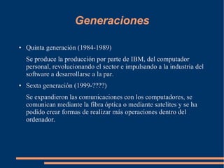Generaciones
● Quinta generación (1984-1989)
Se produce la producción por parte de IBM, del computador
personal, revolucionando el sector e impulsando a la industria del
software a desarrollarse a la par.
● Sexta generación (1999-????)
Se expandieron las comunicaciones con los computadores, se
comunican mediante la fibra óptica o mediante satelites y se ha
podido crear formas de realizar más operaciones dentro del
ordenador.
 
