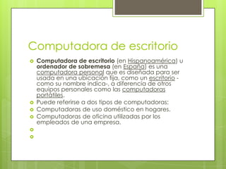 Computadora de escritorio
   Computadora de escritorio (en Hispanoamérica) u
    ordenador de sobremesa (en España) es una
    computadora personal que es diseñada para ser
    usada en una ubicación fija, como un escritorio -
    como su nombre indica-, a diferencia de otros
    equipos personales como las computadoras
    portátiles.
   Puede referirse a dos tipos de computadoras:
   Computadoras de uso doméstico en hogares.
   Computadoras de oficina utilizadas por los
    empleados de una empresa.


 