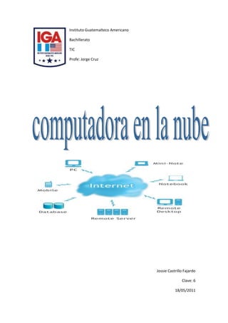 lefttopInstituto Guatemalteco Americano<br />Bachillerato<br />TIC<br />Profe: Jorge Cruz<br />Jossie Castrillo Fajardo<br />Clave: 6<br />18/05/2011<br />Introducción<br />El uso de la computadora y de Internet en un futuro cercano hace pensar, en cierto modo, en el antiguo hilo musical. Incluso Microsoft, mega productor de software para particulares, opta por quot;
cloud computingquot;
 y presentará su propia versión. Las ventajas para el consumidor son innegables: el sistema será más barato y ahorra más energía. <br />El quot;
cloud computingquot;
, aunque no es ningún fenómeno nuevo, continúa avanzando. Se trata de que, a través de Internet, llegue al usuario final mucho más que la mera información: también estará disponible online sistemas completos de programación y operación.<br />Terminal vacíoSe trata pues de ofrecer centralmente Internet y todo lo relacionado con ella del mismo modo que se abastece a los consumidores de gas y electricidad. Stefan Greve, especialista en tecnología de la información y periodista por Internet explica: <br />quot;
Lo que en realidad ocurre es que tienes en casa un terminal vacío al que se quot;
bombeaquot;
 todo lo que se necesita para utilizar la computadora. Naturalmente que se necesita una conexión rápida y por eso se hace ahora por Internet. Esa conexión rápida establece contacto entre ese aparato sencillo en casa y una serie relativamente pequeña de computadoras que, de hecho, pueden encontrarse en cualquier lugar del mundo. Los abonados podrán utilizarlo sin necesidad de adquirir o instalar costoso softwarequot;
. <br />Condición esencial es que el usuario disponga de una conexión de fibra óptica, ya que sólo ese tipo de cable puede transportar suficiente información evitando que el computador se ralentice. <br />TendenciaHay una auténtica tendencia hacia el quot;
cloud computingquot;
 no sólo en particulares, sino también y sobre todo en las empresas que se ven obligadas a comprar cada tanto tiempo, nuevos y caros softwares y hardware. Si, a partir de ahora, sólo necesitan adquirir un simple terminal, no solo será mucho más barato sino que el sencillo aparato será más duradero. <br />¿Por qué se llama quot;
cloud computingquot;
 a este concepto? Según Stefan Greve, quot;
se puede considerar a Internet como una gran nube, una nube de computadoras unidas entre sí y de ahí viene el término quot;
cloudquot;
. Te conectas, digamos, a la nubequot;
. <br />Más ventajas Hay más ventajas para el usuario que la de una caja más pequeña bajo el escritorio. En una gran computadora central es mucho más sencillo y, por lo tanto, más barato organizar el mantenimiento y la seguridad, lo que significa, por ejemplo, que ya no tendremos que estar constantemente actualizando los programas antivirus y demás porque eso ya está incluido en la conexión. Además, está el aspecto medioambientalquot;
. <br />Stefan Greve agrega que quot;
generalmente, la computadora personal despide calor: de la energía que necesita para la alimentación, la mayor parte desaparece en forma de calor. Con el quot;
cloud computingquot;
, con una computadora central, se necesita mucha menos energía y por lo tanto, es mucho más barato. <br />InconvenientePuede haber un gran inconveniente para el usuario particular: si Internet quot;
caequot;
 por ejemplo cuando tu propio proveedor está sobrecargado, se paralizará todo el sistema. Entonces no sólo será imposible navegar por la red, sino que toda la computadora quedará inutilizable. El problema es menos grave para las empresas ya que, por razones de seguridad, suelen disponer de varios accesos a la red. <br />En las nubesMicrosoft gana millones en sistemas operativos y durante mucho tiempo ha intentado minimizar el fenómeno pues, en opinión del magnate de software, no tendría mucho futuro. Pero, la semana pasada, el director Steve Ballmer anunció que su empresa presentará dentro de un mes quot;
Windows Cloudquot;
. <br />CONCLUSION:<br />La computadora en la nube es como una forma de unir la comunicación global a través del internet y la tecnología para que nuestros trabajos sean mas fáciles de realizar.<br />.<br />Bibliografía BIBLIOGRAPHY erten, w. v. (07 de 10 de 2008). http://static.rnw.nl/migratie/www.informarn.nl/informes/cienciaytecnologia/act071008-nube-informatica-redirected. Recuperado el 17 de mayo de 2011, de RNW: http://static.rnw.nl/migratie/www.informarn.nl/informes/cienciaytecnologia/act071008-nube-informatica-redirected<br />GLOSARIO:<br />Cloud computer: computadora en la nube.<br />