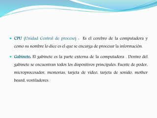  CPU (Unidad Central de proceso) : Es el cerebro de la computadora y 
como su nombre lo dice es el que se encarga de procesar la información. 
 Gabinete: El gabinete es la parte externa de la computadora . Dentro del 
gabinete se encuentran todos los dispositivos principales. Fuente de poder, 
microprocesador, memorias, tarjeta de video, tarjeta de sonido, mother 
board, ventiladores. 
 
