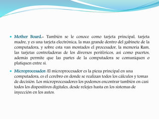  Mother Board.- También se le conoce como tarjeta principal, tarjeta 
madre, y es una tarjeta electrónica, la mas grande dentro del gabinete de la 
computadora, y sobre esta van montados el procesador, la memoria Ram, 
las tarjetas controladoras de los diversos periféricos, así como puertos, 
además permite que las partes de la computadora se comuniquen o 
platiquen entre si. 
 Microprocesador: El microprocesador es la pieza principal en una 
computadora, es el cerebro en donde se realizan todos los cálculos y tomas 
de decisión. Los microprocesadores los podemos encontrar también en casi 
todos los dispositivos digitales, desde relojes hasta en los sistemas de 
inyección en los autos. 
 