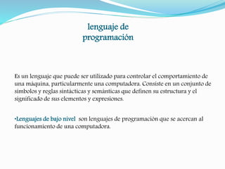 lenguaje de 
programación 
Es un lenguaje que puede ser utilizado para controlar el comportamiento de 
una máquina, particularmente una computadora. Consiste en un conjunto de 
símbolos y reglas sintácticas y semánticas que definen su estructura y el 
significado de sus elementos y expresiones. 
•Lenguajes de bajo nivel son lenguajes de programación que se acercan al 
funcionamiento de una computadora. 
 