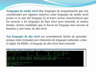 •Lenguajes de medio nivel Hay lenguajes de programación que son 
considerados por algunos expertos como lenguajes de medio nivel 
(como es el caso del lenguaje C) al tener ciertas características que 
los acercan a los lenguajes de bajo nivel pero teniendo, al mismo 
tiempo, ciertas cualidades que lo hacen un lenguaje más cercano al 
humano y, por tanto, de alto nivel. 
•Los lenguajes de alto nivel son normalmente fáciles de aprender 
porque están formados por elementos de lenguajes naturales, como 
el inglés. En BASIC, el lenguaje de alto nivel más conocido 
 