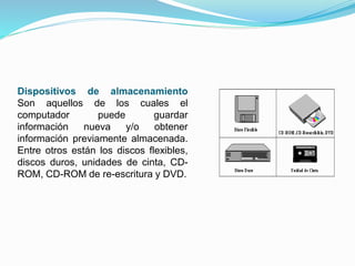 Dispositivos de almacenamiento 
Son aquellos de los cuales el 
computador puede guardar 
información nueva y/o obtener 
información previamente almacenada. 
Entre otros están los discos flexibles, 
discos duros, unidades de cinta, CD-ROM, 
CD-ROM de re-escritura y DVD. 
 