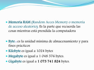  Memoria RAM (Random Acces Memory o memoria 
de acceso aleatorio): Es la parte que recuerda las 
cosas mientras está prendida la computadora 
 Byte : es la unidad mínima de almacenamiento y para 
fines prácticos 
 Kilobyte es igual a 1024 bytes 
 Megabyte es igual a 1 048 576 bytes. 
 Gigabyte es igual a 1 073 741 824 bytes. 
 