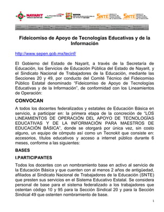 Fideicomiso de Apoyo de Tecnologías Educativas y de la
                      Información

http://www.sepen.gob.mx/tecinf/

El Gobierno del Estado de Nayarit, a través de la Secretaría de
Educación, los Servicios de Educación Pública del Estado de Nayarit, y
el Sindicato Nacional de Trabajadores de la Educación, mediante las
Secciones 20 y 49, por conducto del Comité Técnico del Fideicomiso
Público Estatal denominado “Fideicomiso de Apoyo de Tecnologías
Educativas y de la Información”, de conformidad con los Lineamientos
de Operación:
CONVOCAN
A todos los docentes federalizados y estatales de Educación Básica en
servicio, a participar en: la primera etapa de la concreción de “LOS
LINEAMIENTOS DE OPERACIÓN DEL APOYO DE TECNOLOGÍAS
EDUCATIVAS Y DE LA INFORMACIÓN PARA MAESTROS DE
EDUCACIÓN BÁSICA”, donde se otorgará por única vez, sin costo
alguno, un equipo de cómputo así como un Tecnokit que consiste en:
accesorios, títulos educativos y acceso a internet público durante 6
meses, conforme a las siguientes:
BASES
I.PARTICIPANTES
Todos los docentes con un nombramiento base en activo al servicio de
la Educación Básica y que cuenten con al menos 2 años de antigüedad,
afiliados al Sindicato Nacional de Trabajadores de la Educación (SNTE)
que presten sus servicios en el Sistema Educativo Estatal. Se considera
personal de base para el sistema federalizado a los trabajadores que
ostentan código 10 y 95 para la Sección Sindical 20 y para la Sección
Sindical 49 que ostenten nombramiento de base.
                                                                      1
 