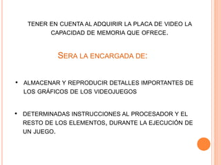 TENER EN CUENTA AL ADQUIRIR LA PLACA DE VIDEO LA
CAPACIDAD DE MEMORIA QUE OFRECE.
SERA LA ENCARGADA DE:
• ALMACENAR Y REPRODUCIR DETALLES IMPORTANTES DE
LOS GRÁFICOS DE LOS VIDEOJUEGOS
• DETERMINADAS INSTRUCCIONES AL PROCESADOR Y EL
RESTO DE LOS ELEMENTOS, DURANTE LA EJECUCIÓN DE
UN JUEGO.
 