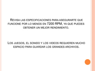 LOS JUEGOS, EL SONIDO Y LOS VIDEOS REQUIEREN MUCHO
ESPACIO PARA GUARDAR LOS GRANDES ARCHIVOS.
REVISA LAS ESPECIFICACIONES PARA ASEGURARTE QUE
FUNCIONE POR LO MENOS EN 7200 RPM, YA QUE PUEDES
OBTENER UN MEJOR RENDIMIENTO.
 