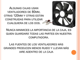 NUNCA MINIMICES LA IMPORTANCIA DE LA CAJA, ES
QUIEN GUARDARÁ TODAS LAS PARTES EN NUESTRA
COMPUTADORA.
ALGUNAS CAJAS USAN
VENTILADORES DE 80MM,
OTRAS 120MM Y OTRAS ESTÁN
CONSTRUIDAS PARA UTILIZAR
CUALQUIERA DE LOS DOS.
LAS FUENTES DE LOS VENTILADORES MÁS
GRANDES PRODUCEN MENOS RUIDO Y LLEVAN MÁS
AIRE ADENTRO DE LA CAJA
 