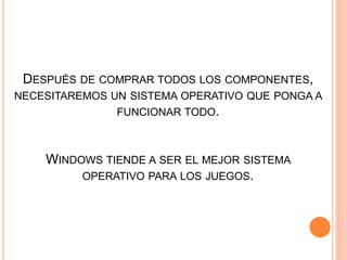 DESPUÉS DE COMPRAR TODOS LOS COMPONENTES,
NECESITAREMOS UN SISTEMA OPERATIVO QUE PONGA A
FUNCIONAR TODO.
WINDOWS TIENDE A SER EL MEJOR SISTEMA
OPERATIVO PARA LOS JUEGOS.
 