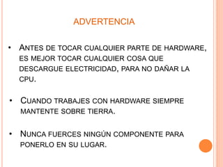 ADVERTENCIA
• CUANDO TRABAJES CON HARDWARE SIEMPRE
MANTENTE SOBRE TIERRA.
• NUNCA FUERCES NINGÚN COMPONENTE PARA
PONERLO EN SU LUGAR.
• ANTES DE TOCAR CUALQUIER PARTE DE HARDWARE,
ES MEJOR TOCAR CUALQUIER COSA QUE
DESCARGUE ELECTRICIDAD, PARA NO DAÑAR LA
CPU.
 