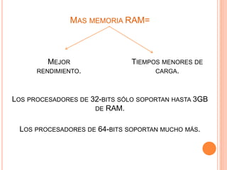 MAS MEMORIA RAM=
MEJOR
RENDIMIENTO.
TIEMPOS MENORES DE
CARGA.
LOS PROCESADORES DE 32-BITS SÓLO SOPORTAN HASTA 3GB
DE RAM.
LOS PROCESADORES DE 64-BITS SOPORTAN MUCHO MÁS.
 