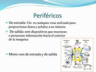 Periféricos
De entrada: Un es cualquier cosa utilizada para
proporcionar datos y señales a un sistema
De salida: son dispositivos que muestran
o proyectan información hacia el exterior
de la maquina
Mixto: son de entrada y de salida