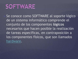  Se conoce como SOFTWARE al soporte lógico
de un sistema informático comprende el
conjunto de los componentes lógicos
necesarios que hacen posible la realización
de tareas específicas, en contraposición a
los componentes físicos, que son llamados
hardware.