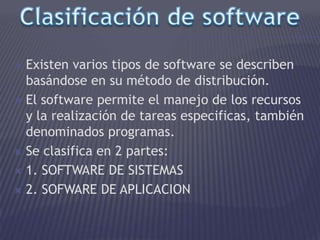  Existen varios tipos de software se describen
basándose en su método de distribución.
El software permite el manejo de los recursos
y la realización de tareas especificas, también
denominados programas.
Se clasifica en 2 partes:
1. SOFTWARE DE SISTEMAS
2. SOFWARE DE APLICACION