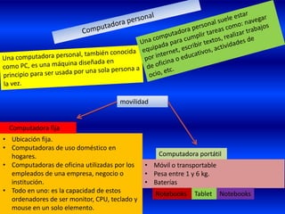 movilidad


  Computadora fija
• Ubicación fija.
• Computadoras de uso doméstico en
  hogares.                                         Computadora portátil
• Computadoras de oficina utilizadas por los   • Móvil o transportable
  empleados de una empresa, negocio o          • Pesa entre 1 y 6 kg.
  institución.                                 • Baterías
• Todo en uno: es la capacidad de estos           Notebooks   Tablet     Notebooks
  ordenadores de ser monitor, CPU, teclado y
  mouse en un solo elemento.
 