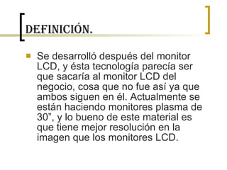Definición. Se desarrolló después del monitor LCD, y ésta tecnología parecía ser que sacaría al monitor LCD del negocio, cosa que no fue así ya que ambos siguen en él. Actualmente se están haciendo monitores plasma de 30”, y lo bueno de este material es que tiene mejor resolución en la imagen que los monitores LCD. 