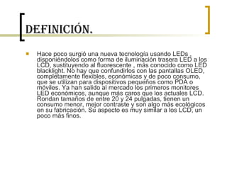Definición. Hace poco surgió una nueva tecnología usando LEDs , disponiéndolos como forma de iluminación trasera LED a los LCD, sustituyendo al fluorescente , más conocido como LED blacklight. No hay que confundirlos con las pantallas OLED, completamente flexibles, económicas y de poco consumo, que se utilizan para dispositivos pequeños como PDA o móviles. Ya han salido al mercado los primeros monitores LED económicos, aunque más caros que los actuales LCD. Rondan tamaños de entre 20 y 24 pulgadas, tienen un consumo menor, mejor contraste y son algo más ecológicos en su fabricación. Su aspecto es muy similar a los LCD, un poco más finos. 