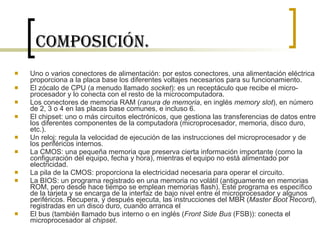 Composición. Uno o varios conectores de alimentación: por estos conectores, una alimentación eléctrica proporciona a la placa base los diferentes voltajes necesarios para su funcionamiento.  El zócalo de CPU (a menudo llamado  socket ): es un receptáculo que recibe el micro-procesador y lo conecta con el resto de la microcomputadora.  Los conectores de memoria RAM ( ranura de memoria , en inglés  memory slot ), en número de 2, 3 o 4 en las placas base comunes, e incluso 6.  El chipset: uno o más circuitos electrónicos, que gestiona las transferencias de datos entre los diferentes componentes de la computadora (microprocesador, memoria, disco duro, etc.).  Un reloj: regula la velocidad de ejecución de las instrucciones del microprocesador y de los periféricos internos.  La CMOS: una pequeña memoria que preserva cierta información importante (como la configuración del equipo, fecha y hora), mientras el equipo no está alimentado por electricidad.  La pila de la CMOS: proporciona la electricidad necesaria para operar el circuito.  La BIOS: un programa registrado en una memoria no volátil (antiguamente en memorias ROM, pero desde hace tiempo se emplean memorias flash). Este programa es específico de la tarjeta y se encarga de la interfaz de bajo nivel entre el microprocesador y algunos periféricos. Recupera, y después ejecuta, las instrucciones del MBR ( Master Boot Record ), registradas en un disco duro, cuando arranca el  El bus (también llamado bus interno o en inglés ( Front Side Bus  (FSB)): conecta el microprocesador al  chipset .  