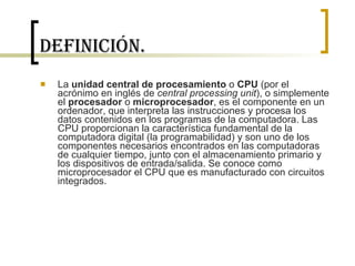 Definición. La  unidad central de procesamiento  o  CPU  (por el acrónimo en inglés de  central processing unit ), o simplemente el  procesador  o  microprocesador , es el componente en un ordenador, que interpreta las instrucciones y procesa los datos contenidos en los programas de la computadora. Las CPU proporcionan la característica fundamental de la computadora digital (la programabilidad) y son uno de los componentes necesarios encontrados en las computadoras de cualquier tiempo, junto con el almacenamiento primario y los dispositivos de entrada/salida. Se conoce como microprocesador el CPU que es manufacturado con circuitos integrados. 