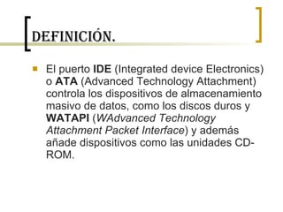 Definición. El puerto  IDE  (Integrated device Electronics) o  ATA  (Advanced Technology Attachment) controla los dispositivos de almacenamiento masivo de datos, como los discos duros y  WATAPI  ( WAdvanced Technology Attachment Packet Interface ) y además añade dispositivos como las unidades CD-ROM. 