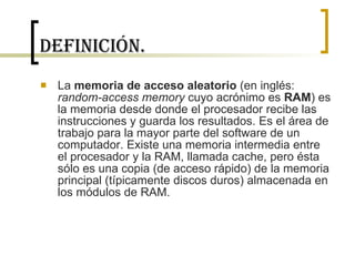 Definición. La  memoria de acceso aleatorio  (en inglés:  random-access memory  cuyo acrónimo es  RAM ) es la memoria desde donde el procesador recibe las instrucciones y guarda los resultados. Es el área de trabajo para la mayor parte del software de un computador. Existe una memoria intermedia entre el procesador y la RAM, llamada cache, pero ésta sólo es una copia (de acceso rápido) de la memoria principal (típicamente discos duros) almacenada en los módulos de RAM. 