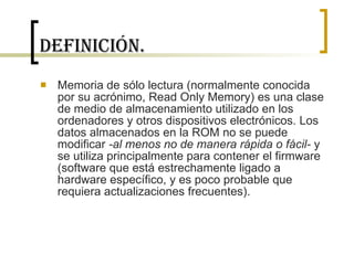 Definición. Memoria de sólo lectura (normalmente conocida por su acrónimo, Read Only Memory) es una clase de medio de almacenamiento utilizado en los ordenadores y otros dispositivos electrónicos. Los datos almacenados en la ROM no se puede modificar  -al menos no de manera rápida o fácil-  y se utiliza principalmente para contener el firmware (software que está estrechamente ligado a hardware específico, y es poco probable que requiera actualizaciones frecuentes). 