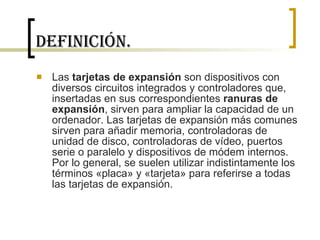 Definición. Las  tarjetas de expansión  son dispositivos con diversos circuitos integrados y controladores que, insertadas en sus correspondientes  ranuras de expansión , sirven para ampliar la capacidad de un ordenador. Las tarjetas de expansión más comunes sirven para añadir memoria, controladoras de unidad de disco, controladoras de vídeo, puertos serie o paralelo y dispositivos de módem internos. Por lo general, se suelen utilizar indistintamente los términos «placa» y «tarjeta» para referirse a todas las tarjetas de expansión. 